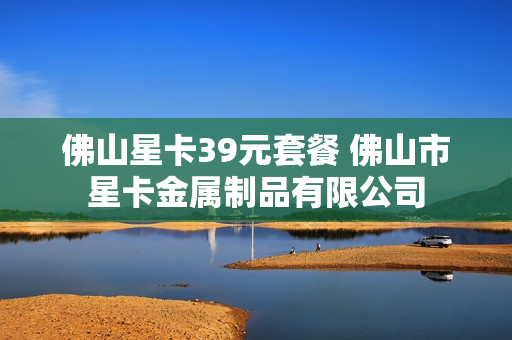 佛山星卡39元套餐 佛山市星卡金属制品有限公司