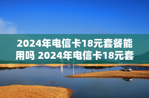 2024年电信卡18元套餐能用吗 2024年电信卡18元套餐能用吗为什么
