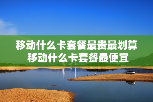 移动什么卡套餐最贵最划算 移动什么卡套餐最便宜