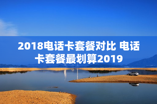 2018电话卡套餐对比 电话卡套餐最划算2019