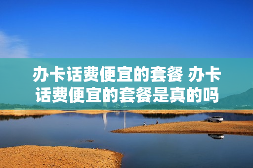办卡话费便宜的套餐 办卡话费便宜的套餐是真的吗