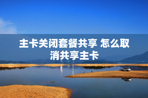 主卡关闭套餐共享 怎么取消共享主卡