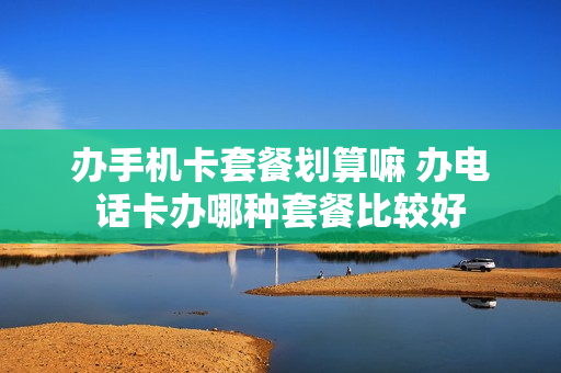 办手机卡套餐划算嘛 办电话卡办哪种套餐比较好