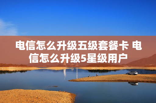电信怎么升级五级套餐卡 电信怎么升级5星级用户
