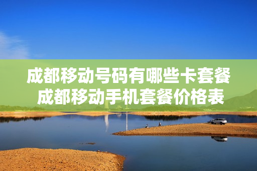 成都移动号码有哪些卡套餐 成都移动手机套餐价格表最新2021