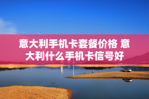 意大利手机卡套餐价格 意大利什么手机卡信号好