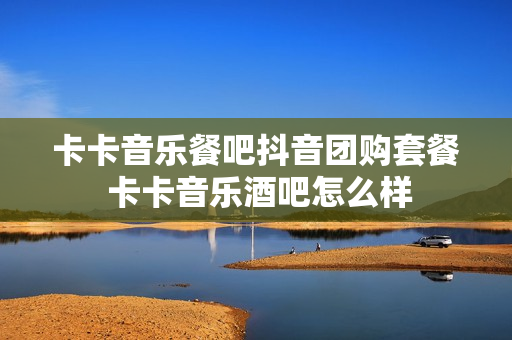 卡卡音乐餐吧抖音团购套餐 卡卡音乐酒吧怎么样