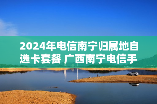 2024年电信南宁归属地自选卡套餐 广西南宁电信手机套餐价格表
