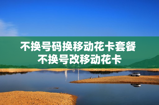 不换号码换移动花卡套餐 不换号改移动花卡