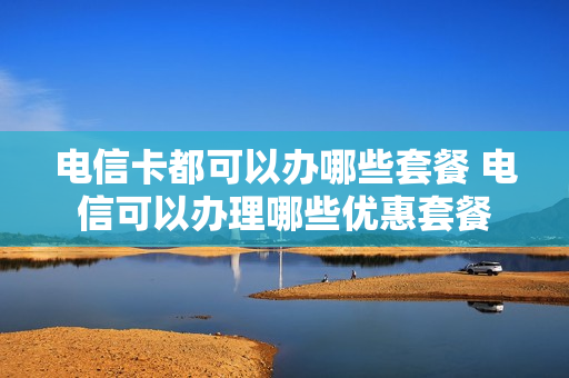 电信卡都可以办哪些套餐 电信可以办理哪些优惠套餐