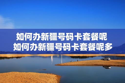 如何办新疆号码卡套餐呢 如何办新疆号码卡套餐呢多少钱
