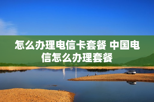 怎么办理电信卡套餐 中国电信怎么办理套餐