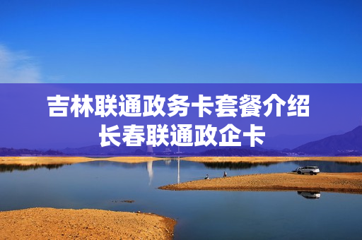 吉林联通政务卡套餐介绍 长春联通政企卡