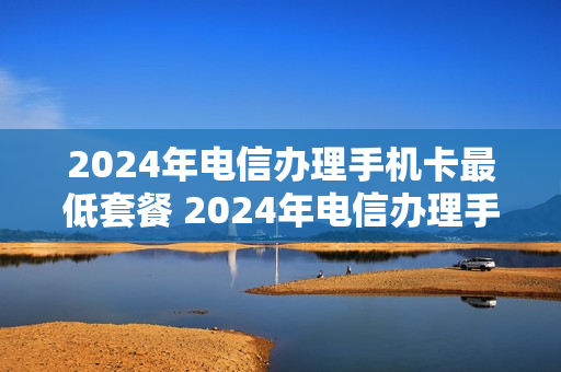 2024年电信办理手机卡最低套餐 2024年电信办理手机卡最低套餐是多少