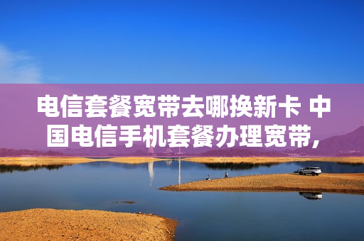 电信套餐宽带去哪换新卡 中国电信手机套餐办理宽带,更换套餐