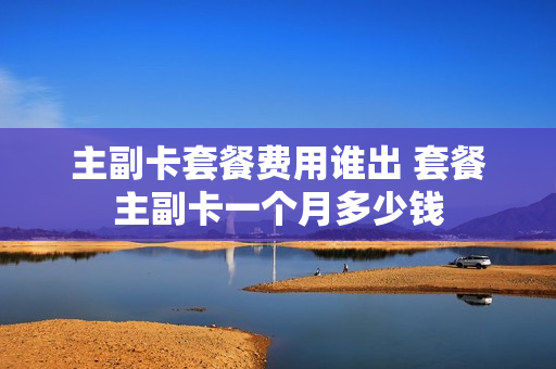 主副卡套餐费用谁出 套餐主副卡一个月多少钱