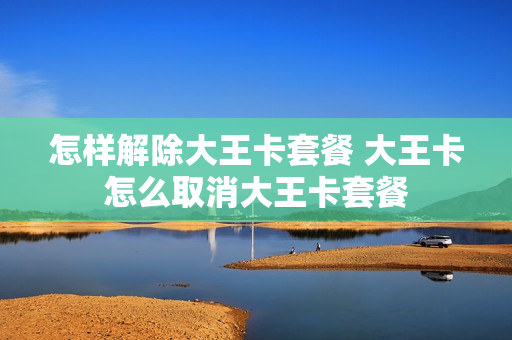 怎样解除大王卡套餐 大王卡怎么取消大王卡套餐