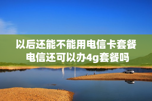 以后还能不能用电信卡套餐 电信还可以办4g套餐吗