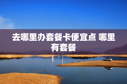 去哪里办套餐卡便宜点 哪里有套餐