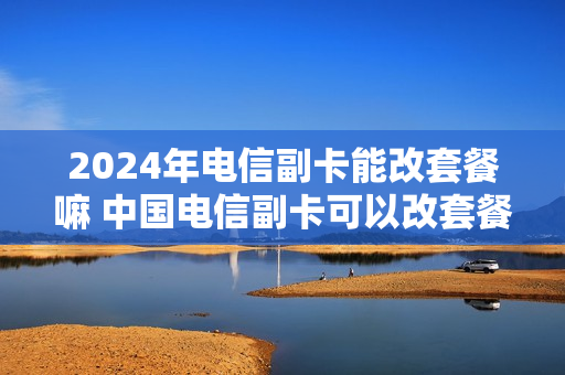 2024年电信副卡能改套餐嘛 中国电信副卡可以改套餐吗