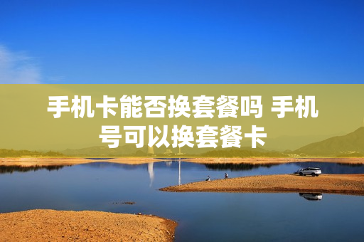 手机卡能否换套餐吗 手机号可以换套餐卡