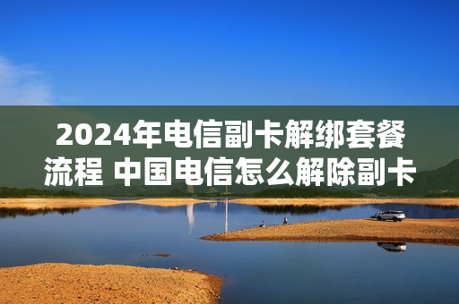 2024年电信副卡解绑套餐流程 中国电信怎么解除副卡的绑定