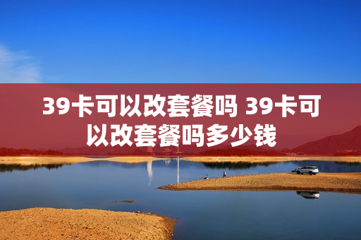 39卡可以改套餐吗 39卡可以改套餐吗多少钱