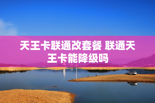 天王卡联通改套餐 联通天王卡能降级吗