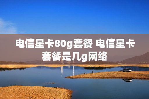 电信星卡80g套餐 电信星卡套餐是几g网络