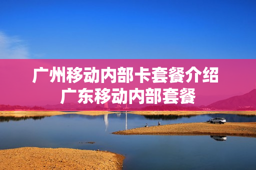 广州移动内部卡套餐介绍 广东移动内部套餐