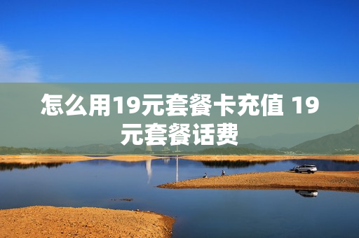怎么用19元套餐卡充值 19元套餐话费