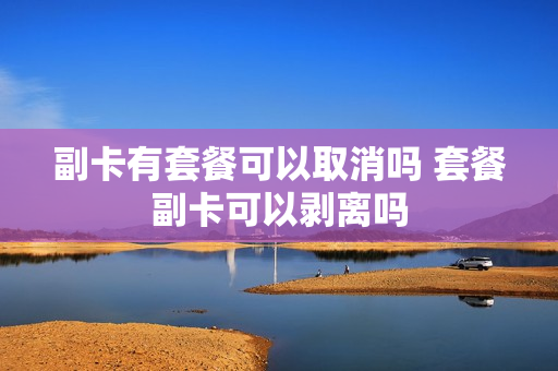 副卡有套餐可以取消吗 套餐副卡可以剥离吗