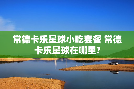 常德卡乐星球小吃套餐 常德卡乐星球在哪里?
