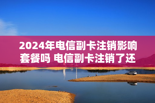 2024年电信副卡注销影响套餐吗 电信副卡注销了还能申请吗