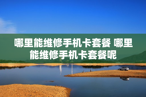 哪里能维修手机卡套餐 哪里能维修手机卡套餐呢