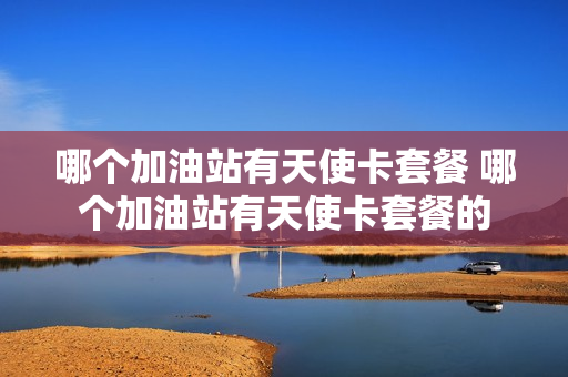 哪个加油站有天使卡套餐 哪个加油站有天使卡套餐的