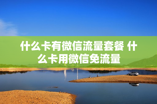 什么卡有微信流量套餐 什么卡用微信免流量