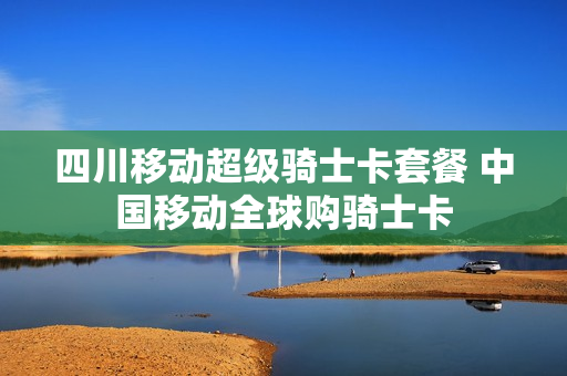 四川移动超级骑士卡套餐 中国移动全球购骑士卡