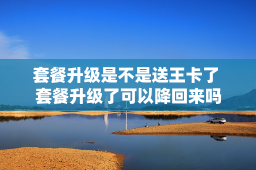 套餐升级是不是送王卡了 套餐升级了可以降回来吗