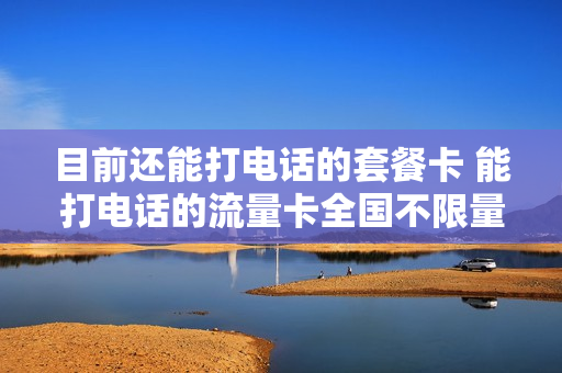 目前还能打电话的套餐卡 能打电话的流量卡全国不限量