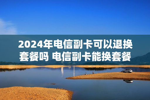 2024年电信副卡可以退换套餐吗 电信副卡能换套餐吗