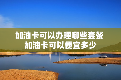 加油卡可以办理哪些套餐 加油卡可以便宜多少