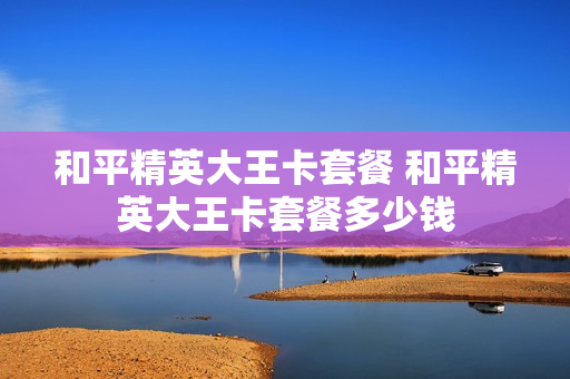 和平精英大王卡套餐 和平精英大王卡套餐多少钱