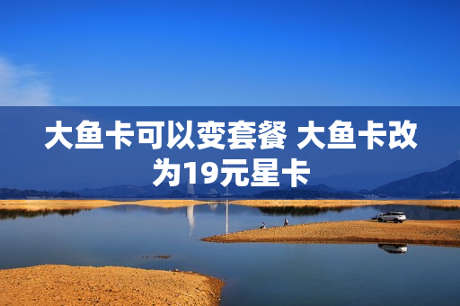 大鱼卡可以变套餐 大鱼卡改为19元星卡