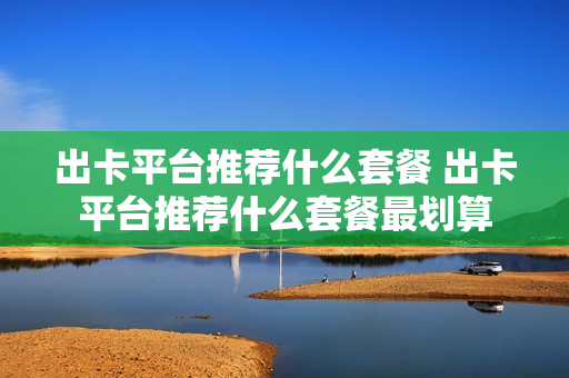 出卡平台推荐什么套餐 出卡平台推荐什么套餐最划算