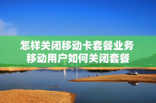 怎样关闭移动卡套餐业务 移动用户如何关闭套餐