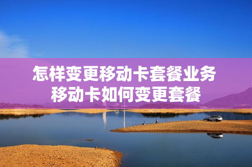 怎样变更移动卡套餐业务 移动卡如何变更套餐