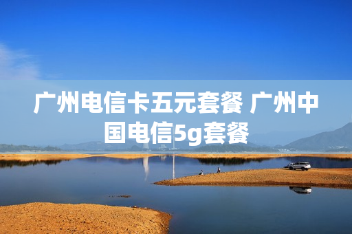 广州电信卡五元套餐 广州中国电信5g套餐