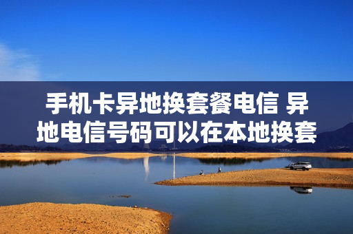 手机卡异地换套餐电信 异地电信号码可以在本地换套餐吗
