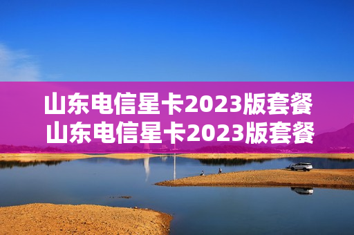 山东电信星卡2023版套餐 山东电信星卡2023版套餐价格表